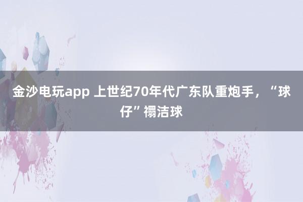 金沙電玩app 上世紀70年代廣東隊重炮手，“球仔”禤潔球