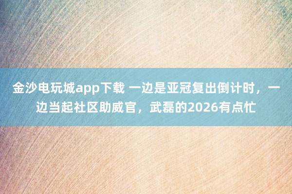 金沙電玩城app下載 一邊是亞冠復出倒計時,一邊當起社區(qū)助威官,武磊的2026有點忙