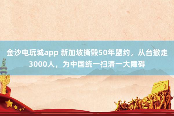 金沙電玩城app 新加坡撕毀50年盟約，從臺(tái)撤走3000人，為中國(guó)統(tǒng)一掃清一大障礙