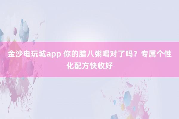金沙電玩城app 你的臘八粥喝對了嗎？專屬個性化配方快收好