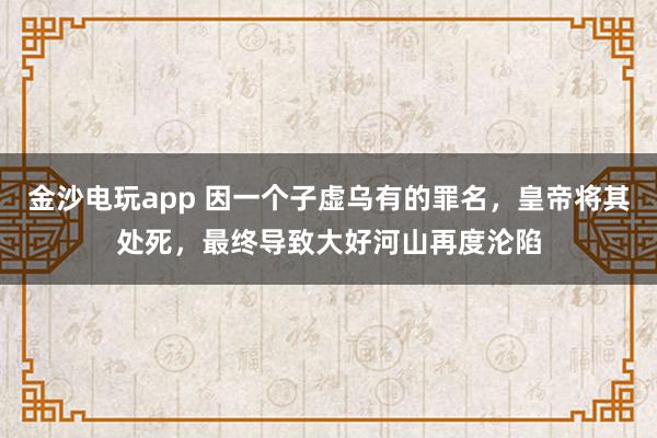金沙電玩app 因一個子虛烏有的罪名，皇帝將其處死，最終導致大好河山再度淪陷