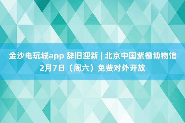 金沙電玩城app 辭舊迎新 | 北京中國紫檀博物館2月7日（周六）免費(fèi)對(duì)外開放