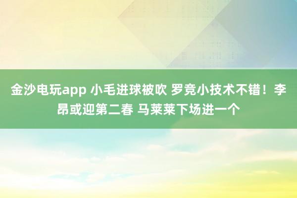 金沙電玩app 小毛進球被吹 羅競小技術(shù)不錯！李昂或迎第二春 馬萊萊下場進一個