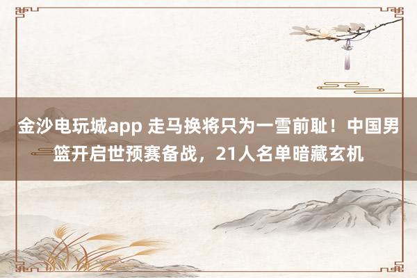 金沙電玩城app 走馬換將只為一雪前恥！中國男籃開啟世預(yù)賽備戰(zhàn)，21人名單暗藏玄機(jī)