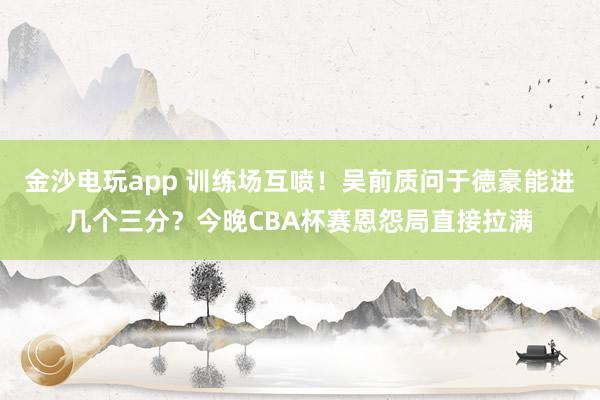 金沙電玩app 訓練場互噴！吳前質問于德豪能進幾個三分？今晚CBA杯賽恩怨局直接拉滿