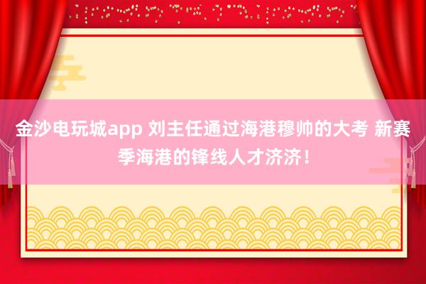金沙電玩城app 劉主任通過(guò)海港穆帥的大考 新賽季海港的鋒線人才濟(jì)濟(jì)!