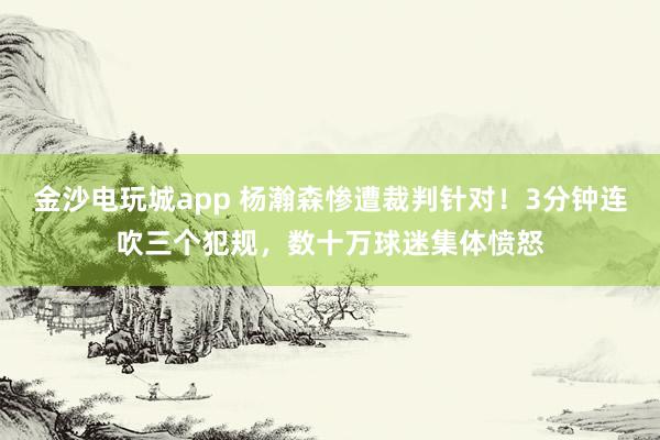 金沙電玩城app 楊瀚森慘遭裁判針對！3分鐘連吹三個犯規，數十萬球迷集體憤怒