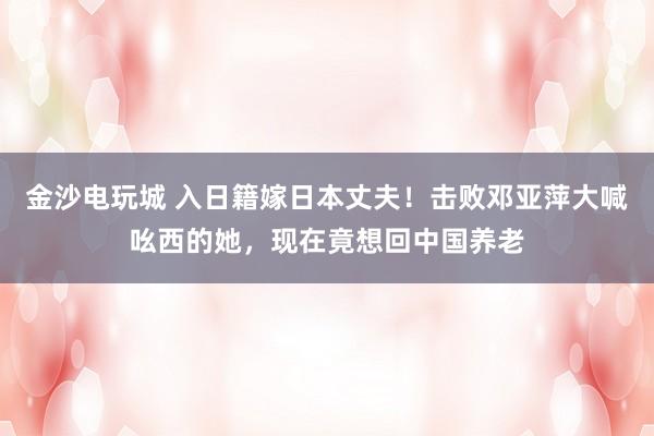 金沙電玩城 入日籍嫁日本丈夫!擊敗鄧亞萍大喊吆西的她,現在竟想回中國養老