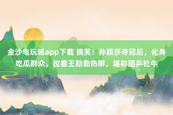 金沙電玩城app下載 搞笑！孫穎莎奪冠后，化身吃瓜群眾，拉著王勵(lì)勤熱聊，堪稱國乒社牛
