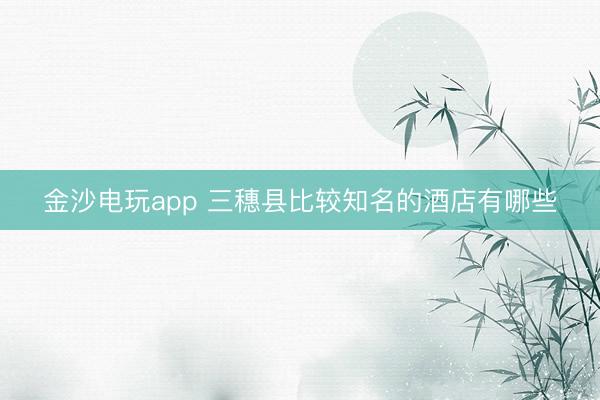 金沙電玩app 三穗縣比較知名的酒店有哪些