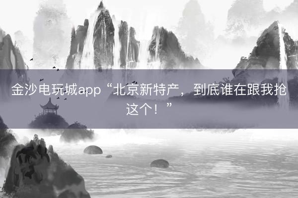 金沙電玩城app “北京新特產,到底誰在跟我搶這個!”