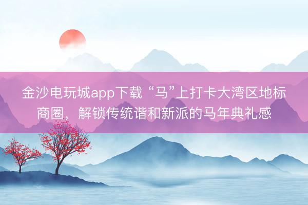 金沙電玩城app下載 “馬”上打卡大灣區(qū)地標(biāo)商圈,解鎖傳統(tǒng)諧和新派的馬年典禮感