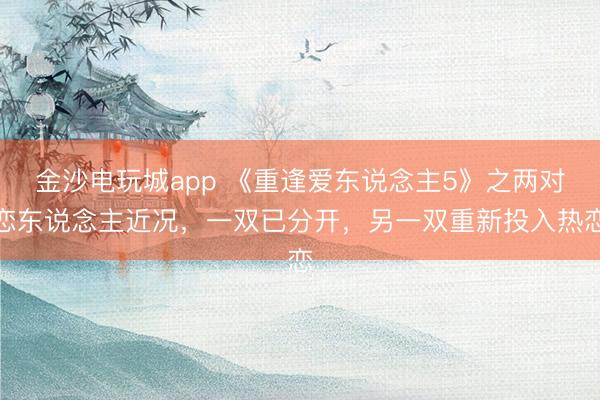 金沙電玩城app 《重逢愛東說念主5》之兩對(duì)戀東說念主近況，一雙已分開，另一雙重新投入熱戀