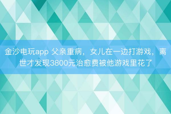 金沙電玩app 父親重病，女兒在一邊打游戲，離世才發(fā)現(xiàn)3800元治愈費被他游戲里花了
