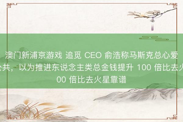 澳門新浦京游戲 追覓 CEO 俞浩稱馬斯克總心愛 PUA 公共，以為推進(jìn)東說(shuō)念主類總金錢提升 100 倍比去火星靠譜