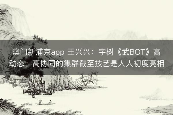 澳門新浦京app 王興興：宇樹《武BOT》高動態、高協同的集群截至技藝是人人初度亮相