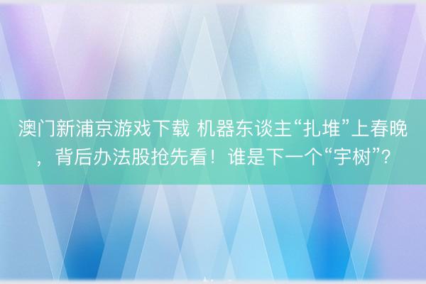 澳門新浦京游戲下載 機器東談主“扎堆”上春晚，背后辦法股搶先看！誰是下一個“宇樹”？