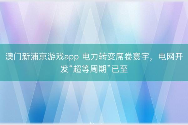 澳門新浦京游戲app 電力轉變席卷寰宇，電網開發“超等周期”已至
