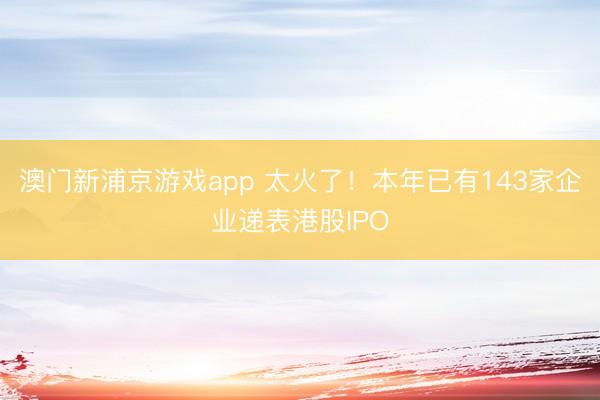 澳門新浦京游戲app 太火了！本年已有143家企業遞表港股IPO