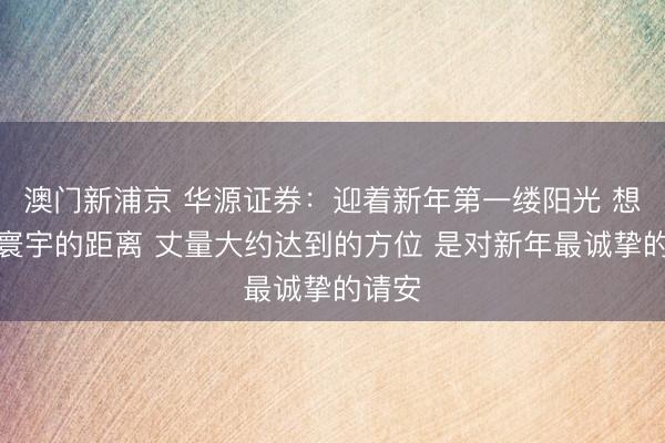 澳門新浦京 華源證券：迎著新年第一縷陽光 想考與寰宇的距離 丈量大約達(dá)到的方位 是對(duì)新年最誠摯的請(qǐng)安