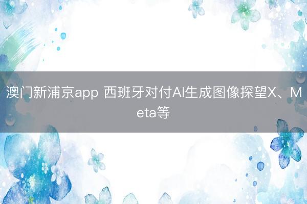 澳門新浦京app 西班牙對付AI生成圖像探望X、Meta等