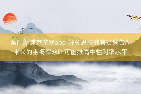 澳門新浦京游戲app 好意思聯(lián)儲官員警告AI帶來的坐褥率歡叫可能推高中性利率水平