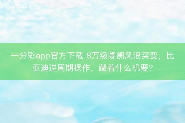 一分彩app官方下載 8萬(wàn)級(jí)阛阓風(fēng)浪突變，比亞迪逆周期操作，藏著什么機(jī)要?