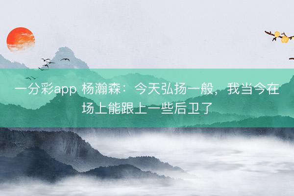 一分彩app 楊瀚森：今天弘揚(yáng)一般，我當(dāng)今在場上能跟上一些后衛(wèi)了
