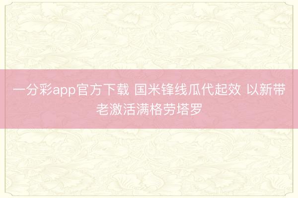 一分彩app官方下載 國(guó)米鋒線瓜代起效 以新帶老激活滿格勞塔羅