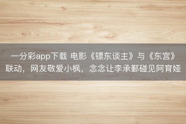 一分彩app下載 電影《鏢東談主》與《東宮》聯(lián)動，網(wǎng)友敬愛小楓，念念讓李承鄞碰見阿育婭