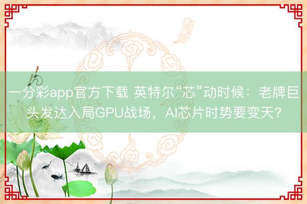 一分彩app官方下載 英特爾“芯”動時候：老牌巨頭發(fā)達入局GPU戰(zhàn)場，AI芯片時勢要變天?