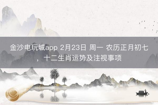 金沙電玩城app 2月23日 周一 農(nóng)歷正月初七，十二生肖運(yùn)勢及注視事項(xiàng)