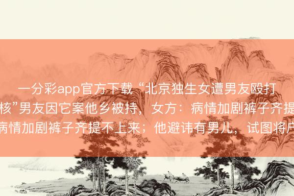 一分彩app官方下載 “北京獨生女遭男友毆打致殘”案未結(jié)，“私家考核”男友因它案他鄉(xiāng)被持，女方：病情加劇褲子齊提不上來；他避諱有男兒，試圖將戶口上我家