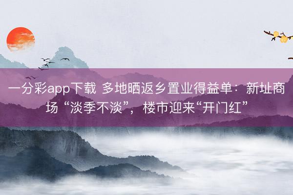 一分彩app下載 多地曬返鄉(xiāng)置業(yè)得益單：新址商場(chǎng) “淡季不淡”，樓市迎來(lái)“開(kāi)門紅”