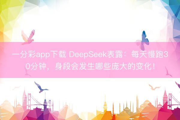 一分彩app下載 DeepSeek表露：每天慢跑30分鐘，身段會發(fā)生哪些龐大的變化！