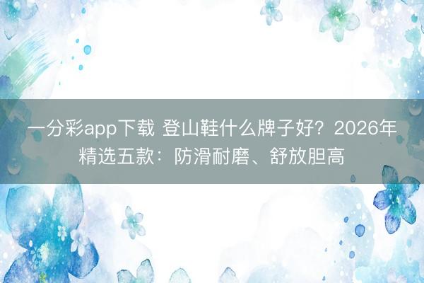 一分彩app下載 登山鞋什么牌子好？2026年精選五款：防滑耐磨、舒放膽高