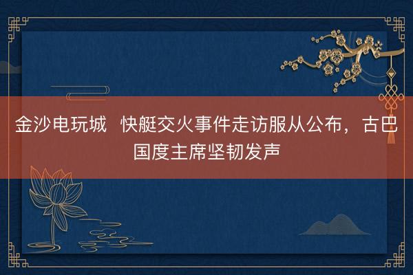金沙電玩城 快艇交火事件走訪服從公布,古巴國度主席堅(jiān)韌發(fā)聲