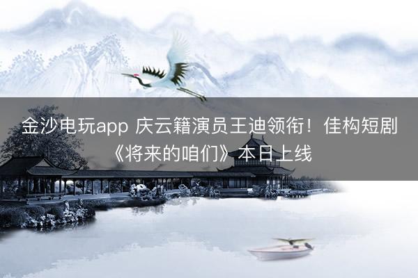 金沙電玩app 慶云籍演員王迪領(lǐng)銜！佳構(gòu)短劇《將來的咱們》本日上線