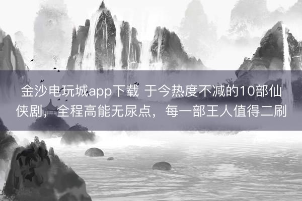 金沙電玩城app下載 于今熱度不減的10部仙俠劇,全程高能無尿點,每一部王人值得二刷