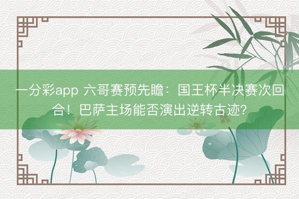 一分彩app 六哥賽預先瞻：國王杯半決賽次回合！巴薩主場能否演出逆轉(zhuǎn)古跡？